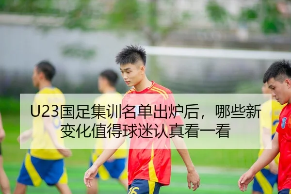 U23国足集训名单出炉后,哪些新变化值得球迷认真看一看